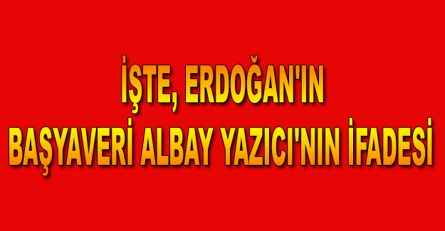 İşte, Erdoğan'ın Başyaveri Albay Yazıcı'nın ifadesi