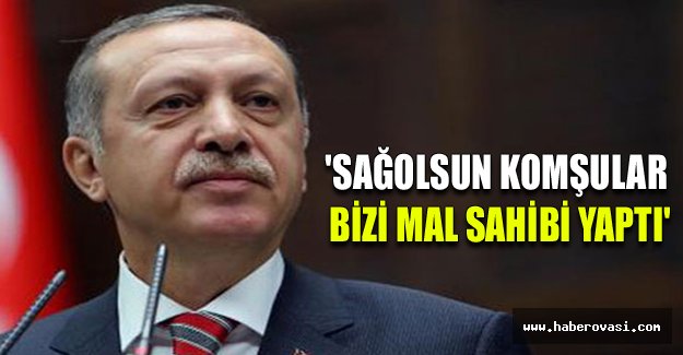 Erdoğan: 'Sağolsun komşular bizi mal sahibi yaptı'