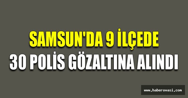 Samsun'da 9 ilçede 30 polis gözaltına alındı