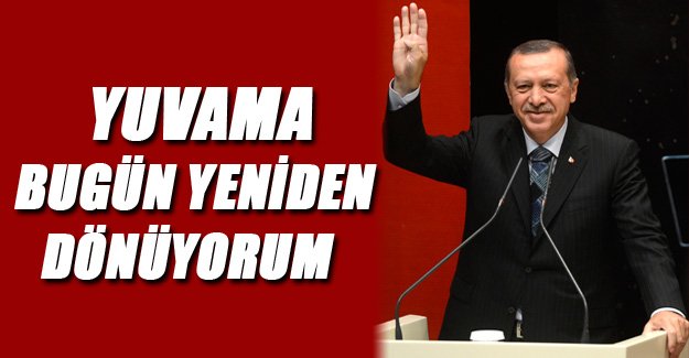 Erdoğan ; Yuvama bugün yeniden dönüyorum