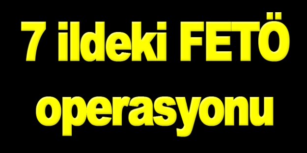 7 ildeki FETÖ operasyonu