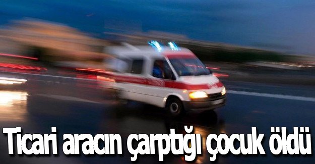 Ticari aracın çarptığı çocuk öldü